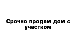 Срочно продам дом с участком